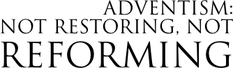 ADVENTISM:  Not Restoring, NOT Reforming